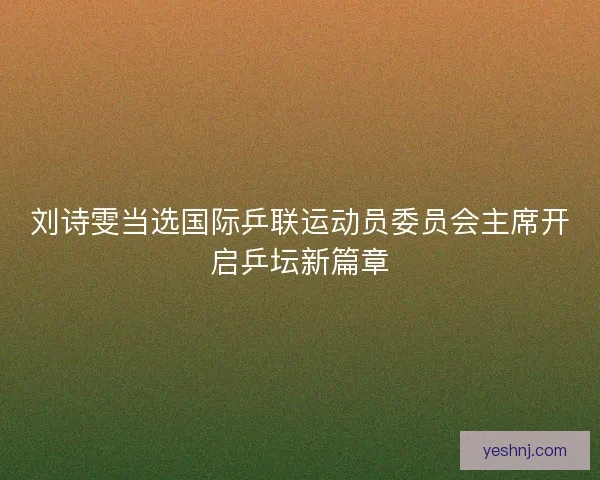 刘诗雯当选国际乒联运动员委员会主席开启乒坛新篇章