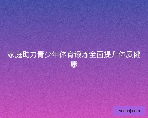 家庭助力青少年体育锻炼全面提升体质健康