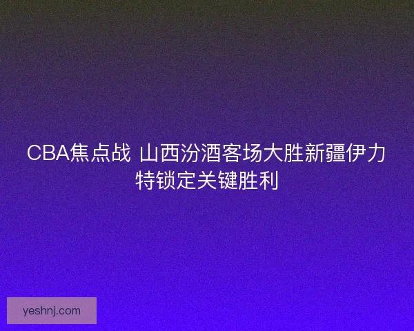 CBA焦点战 山西汾酒客场大胜新疆伊力特锁定关键胜利