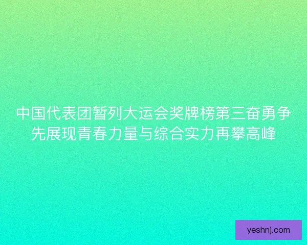 中国代表团暂列大运会奖牌榜第三奋勇争先展现青春力量与综合实力再攀高峰