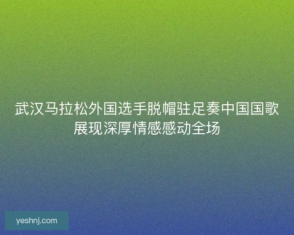 武汉马拉松外国选手脱帽驻足奏中国国歌展现深厚情感感动全场