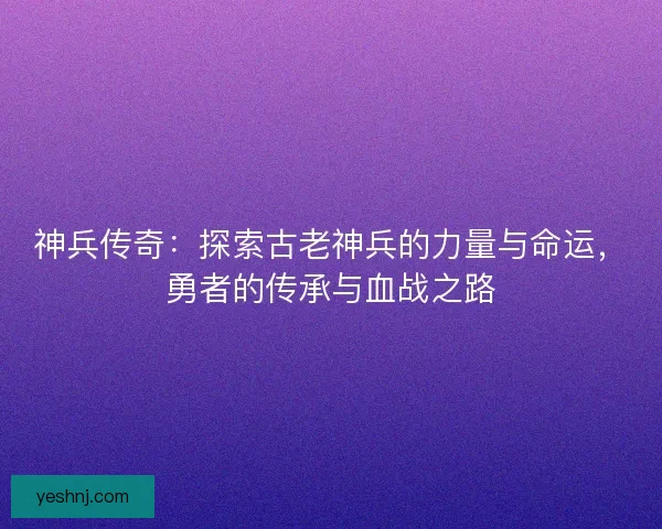 神兵传奇：探索古老神兵的力量与命运，勇者的传承与血战之路