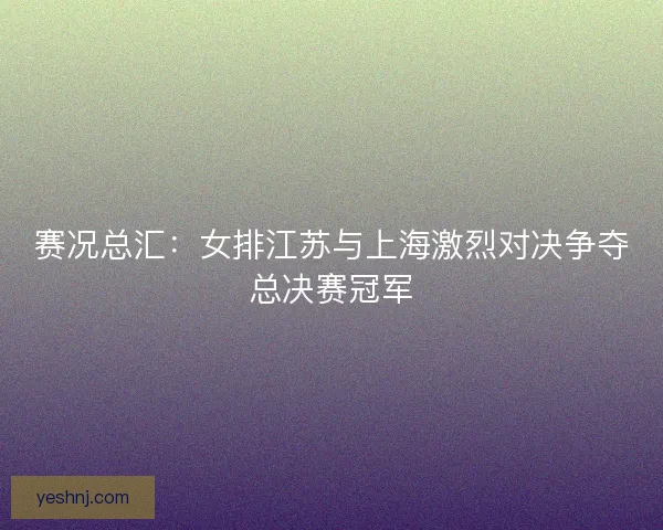 赛况总汇：女排江苏与上海激烈对决争夺总决赛冠军