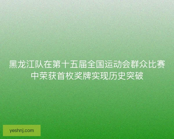 黑龙江队在第十五届全国运动会群众比赛中荣获首枚奖牌实现历史突破