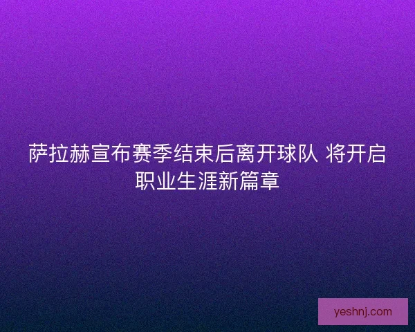 萨拉赫宣布赛季结束后离开球队 将开启职业生涯新篇章